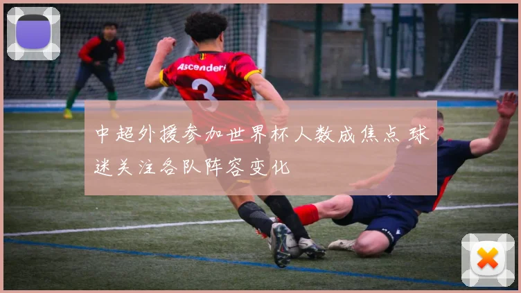 中超外援参加世界杯人数成焦点 球迷关注各队阵容变化
