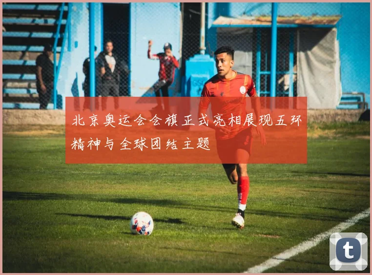 北京奥运会会旗正式亮相展现五环精神与全球团结主题